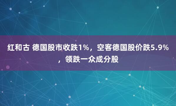 红和古 德国股市收跌1%，空客德国股价跌5.9%，领跌一众成分股