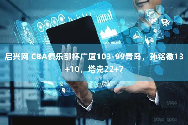 启兴网 CBA俱乐部杯广厦103-99青岛，孙铭徽13+10，塔克22+7