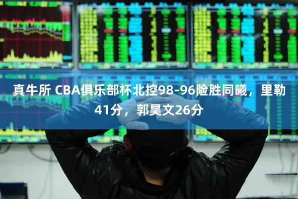 真牛所 CBA俱乐部杯北控98-96险胜同曦，里勒41分，郭昊文26分