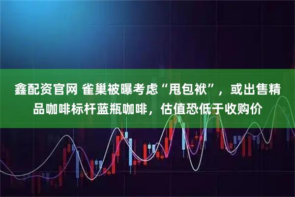 鑫配资官网 雀巢被曝考虑“甩包袱”，或出售精品咖啡标杆蓝瓶咖啡，估值恐低于收购价