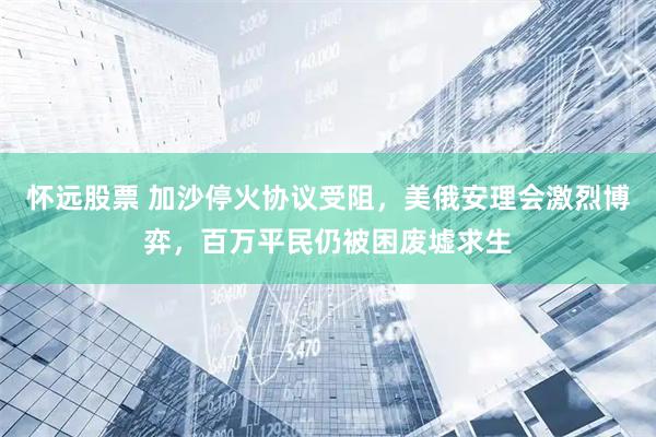 怀远股票 加沙停火协议受阻,美俄安理会激烈博弈,百万平民仍被困废墟求生