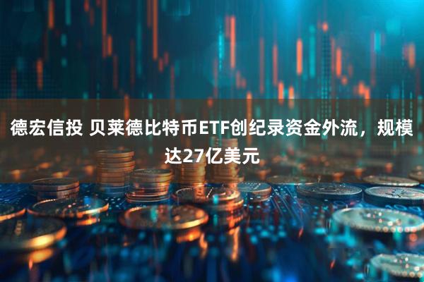 德宏信投 贝莱德比特币ETF创纪录资金外流，规模达27亿美元