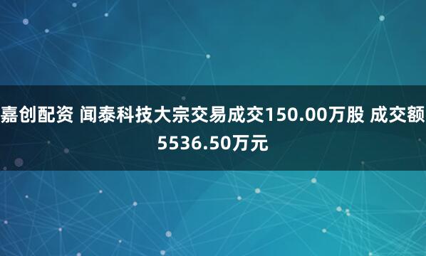 嘉创配资 闻泰科技大宗交易成交150.00万股 成交额5536.50万元
