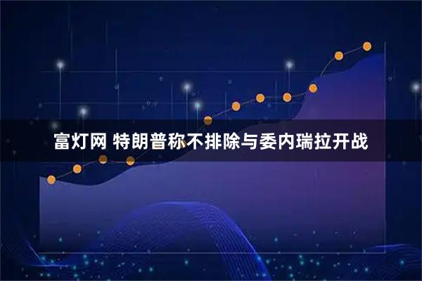富灯网 特朗普称不排除与委内瑞拉开战
