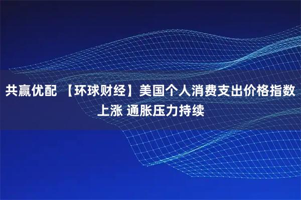 共赢优配 【环球财经】美国个人消费支出价格指数上涨 通胀压力持续