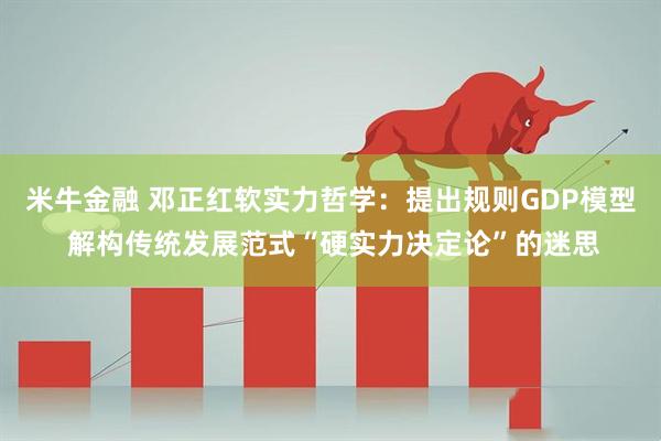米牛金融 邓正红软实力哲学：提出规则GDP模型 解构传统发展范式“硬实力决定论”的迷思