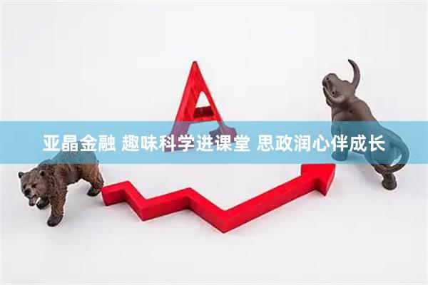 亚晶金融 趣味科学进课堂 思政润心伴成长