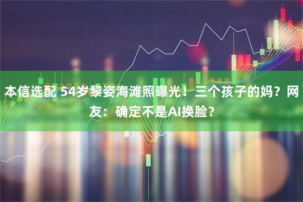 本信选配 54岁黎姿海滩照曝光！三个孩子的妈？网友：确定不是AI换脸？