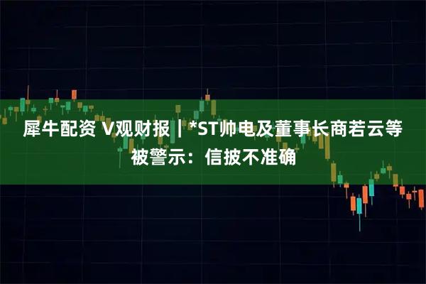 犀牛配资 V观财报|*ST帅电及董事长商若云等被警示:信披不准确