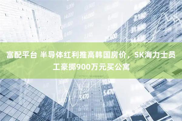 富配平台 半导体红利推高韩国房价，SK海力士员工豪掷900万元买公寓