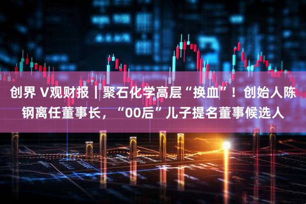 创界 V观财报｜聚石化学高层“换血”！创始人陈钢离任董事长，“00后”儿子提名董事候选人