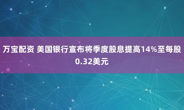 万宝配资 美国银行宣布将季度股息提高14%至每股0.32美元