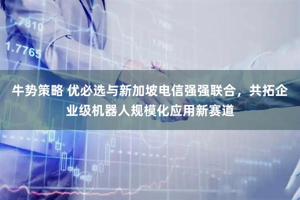 牛势策略 优必选与新加坡电信强强联合，共拓企业级机器人规模化应用新赛道